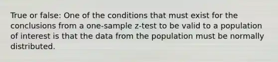 True or false: One of the conditions that must exist for the conclusions from a one-sample z-test to be valid to a population of interest is that the data from the population must be normally distributed.