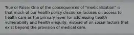 True or False: One of the consequences of "medicalization" is that much of our health policy discourse focuses on access to health care as the primary lever for addressing health vulnerability and health inequity, instead of on social factors that exist beyond the provision of medical care.