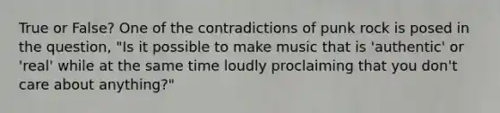 True or False? One of the contradictions of punk rock is posed in the question, "Is it possible to make music that is 'authentic' or 'real' while at the same time loudly proclaiming that you don't care about anything?"