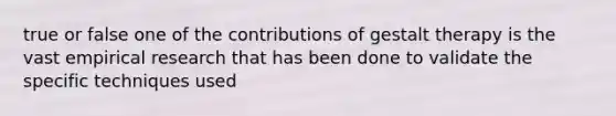 true or false one of the contributions of gestalt therapy is the vast empirical research that has been done to validate the specific techniques used