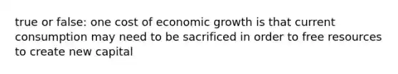 true or false: one cost of economic growth is that current consumption may need to be sacrificed in order to free resources to create new capital