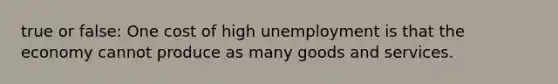 true or false: One cost of high unemployment is that the economy cannot produce as many goods and services.