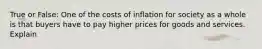 True or False: One of the costs of inflation for society as a whole is that buyers have to pay higher prices for goods and services. Explain