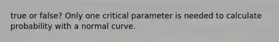 true or false? Only one critical parameter is needed to calculate probability with a normal curve.