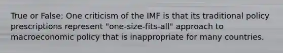 True or False: One criticism of the IMF is that its traditional policy prescriptions represent "one-size-fits-all" approach to macroeconomic policy that is inappropriate for many countries.