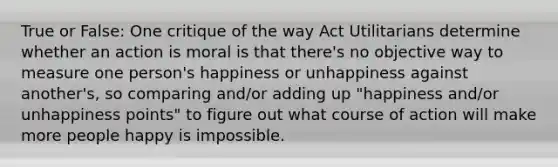 True or False: One critique of the way Act Utilitarians determine whether an action is moral is that there's no objective way to measure one person's happiness or unhappiness against another's, so comparing and/or adding up "happiness and/or unhappiness points" to figure out what course of action will make more people happy is impossible.