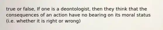 true or false, If one is a deontologist, then they think that the consequences of an action have no bearing on its moral status (i.e. whether it is right or wrong)