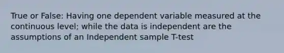 True or False: Having one dependent variable measured at the continuous level; while the data is independent are the assumptions of an Independent sample T-test