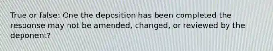 True or false: One the deposition has been completed the response may not be amended, changed, or reviewed by the deponent?