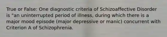 True or False: One diagnostic criteria of Schizoaffective Disorder is "an uninterrupted period of illness, during which there is a major mood episode (major depressive or manic) concurrent with Criterion A of Schizophrenia.