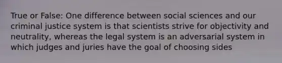 True or False: One difference between social sciences and our criminal justice system is that scientists strive for objectivity and neutrality, whereas the legal system is an adversarial system in which judges and juries have the goal of choosing sides