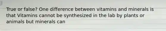 True or false? One difference between vitamins and minerals is that Vitamins cannot be synthesized in the lab by plants or animals but minerals can