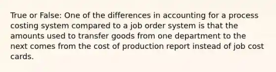 True or False: One of the differences in accounting for a process costing system compared to a job order system is that the amounts used to transfer goods from one department to the next comes from the cost of production report instead of job cost cards.