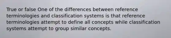 True or false One of the differences between reference terminologies and classification systems is that reference terminologies attempt to define all concepts while classification systems attempt to group similar concepts.