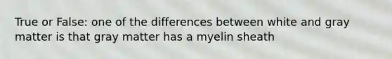 True or False: one of the differences between white and gray matter is that gray matter has a myelin sheath