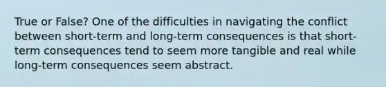 True or False? One of the difficulties in navigating the conflict between short-term and long-term consequences is that short-term consequences tend to seem more tangible and real while long-term consequences seem abstract.