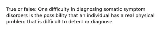 True or false: One difficulty in diagnosing somatic symptom disorders is the possibility that an individual has a real physical problem that is difficult to detect or diagnose.