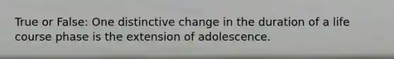 True or False: One distinctive change in the duration of a life course phase is the extension of adolescence.