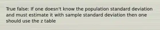 True false: If one doesn't know the population standard deviation and must estimate it with sample standard deviation then one should use the z table