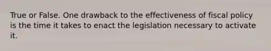 True or False. One drawback to the effectiveness of fiscal policy is the time it takes to enact the legislation necessary to activate it.