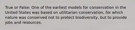 True or False: One of the earliest models for conservation in the United States was based on utilitarian conservation, for which nature was conserved not to protect biodiversity, but to provide jobs and resources.