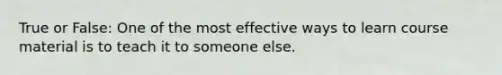 True or False: One of the most effective ways to learn course material is to teach it to someone else.