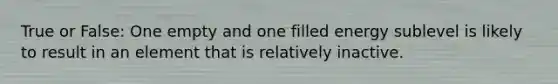 True or False: One empty and one filled energy sublevel is likely to result in an element that is relatively inactive.