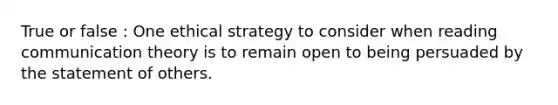 True or false : One ethical strategy to consider when reading communication theory is to remain open to being persuaded by the statement of others.