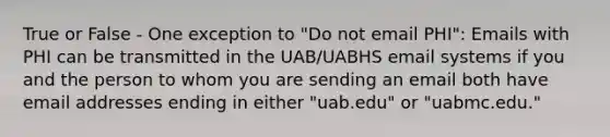 True or False - One exception to "Do not email PHI": Emails with PHI can be transmitted in the UAB/UABHS email systems if you and the person to whom you are sending an email both have email addresses ending in either "uab.edu" or "uabmc.edu."