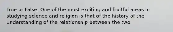 True or False: One of the most exciting and fruitful areas in studying science and religion is that of the history of the understanding of the relationship between the two.