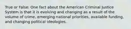 True or False: One fact about the American Criminal Justice System is that it is evolving and changing as a result of the volume of crime, emerging national priorities, available funding, and changing political ideologies.