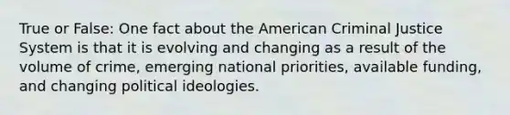 True or False: One fact about the American Criminal Justice System is that it is evolving and changing as a result of the volume of crime, emerging national priorities, available funding, and changing political ideologies.