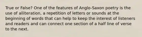 True or False? One of the features of Anglo-Saxon poetry is the use of alliteration, a repetition of letters or sounds at the beginning of words that can help to keep the interest of listeners and readers and can connect one section of a half line of verse to the next.