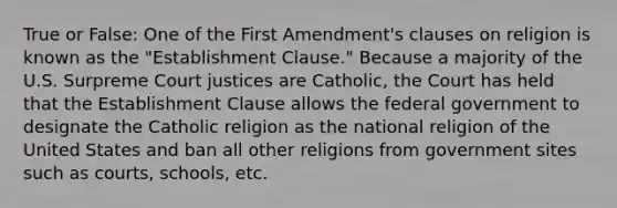 True or False: One of the First Amendment's clauses on religion is known as the "Establishment Clause." Because a majority of the U.S. Surpreme Court justices are Catholic, the Court has held that the Establishment Clause allows the federal government to designate the Catholic religion as the national religion of the United States and ban all other religions from government sites such as courts, schools, etc.