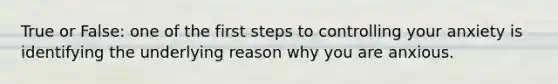 True or False: one of the first steps to controlling your anxiety is identifying the underlying reason why you are anxious.