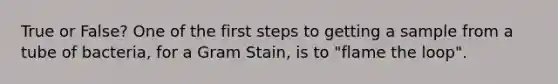 True or False? One of the first steps to getting a sample from a tube of bacteria, for a Gram Stain, is to "flame the loop".