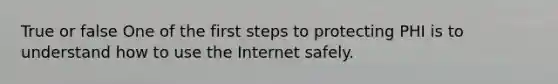 True or false One of the first steps to protecting PHI is to understand how to use the Internet safely.