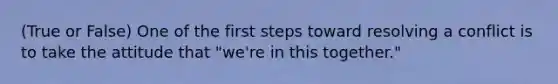 (True or False) One of the first steps toward resolving a conflict is to take the attitude that "we're in this together."