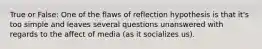 True or False: One of the flaws of reflection hypothesis is that it's too simple and leaves several questions unanswered with regards to the affect of media (as it socializes us).