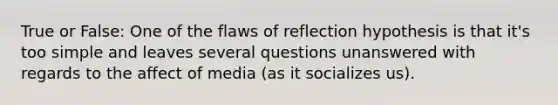 True or False: One of the flaws of reflection hypothesis is that it's too simple and leaves several questions unanswered with regards to the affect of media (as it socializes us).