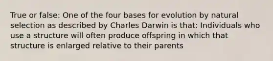 True or false: One of the four bases for evolution by natural selection as described by Charles Darwin is that: Individuals who use a structure will often produce offspring in which that structure is enlarged relative to their parents