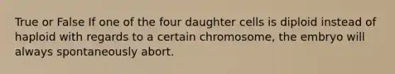 True or False If one of the four daughter cells is diploid instead of haploid with regards to a certain chromosome, the embryo will always spontaneously abort.