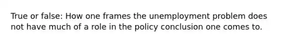 True or false: How one frames the unemployment problem does not have much of a role in the policy conclusion one comes to.