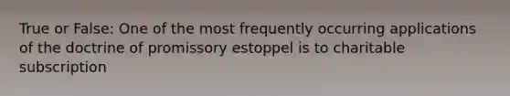 True or False: One of the most frequently occurring applications of the doctrine of promissory estoppel is to charitable subscription