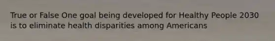 True or False One goal being developed for Healthy People 2030 is to eliminate health disparities among Americans