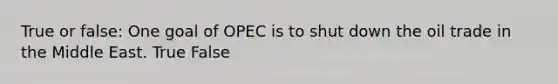 True or false: One goal of OPEC is to shut down the oil trade in the Middle East. True False