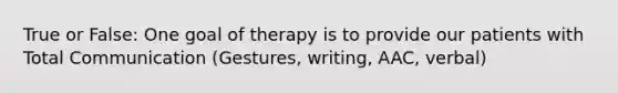 True or False: One goal of therapy is to provide our patients with Total Communication (Gestures, writing, AAC, verbal)