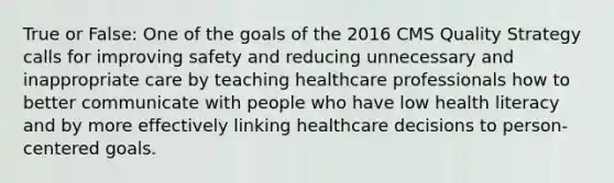 True or False: One of the goals of the 2016 CMS Quality Strategy calls for improving safety and reducing unnecessary and inappropriate care by teaching healthcare professionals how to better communicate with people who have low health literacy and by more effectively linking healthcare decisions to person-centered goals.