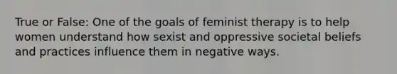 True or False: One of the goals of feminist therapy is to help women understand how sexist and oppressive societal beliefs and practices influence them in negative ways.