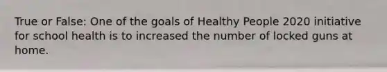 True or False: One of the goals of Healthy People 2020 initiative for school health is to increased the number of locked guns at home.